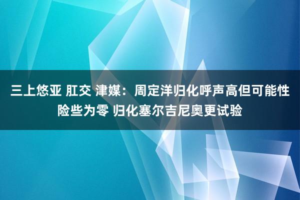 三上悠亚 肛交 津媒：周定洋归化呼声高但可能性险些为零 归化塞尔吉尼奥更试验