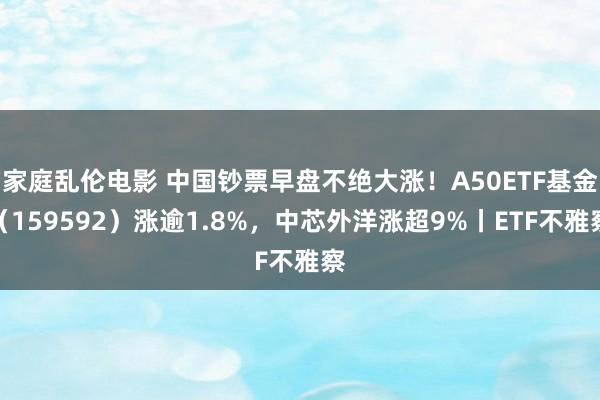 家庭乱伦电影 中国钞票早盘不绝大涨！A50ETF基金（159592）涨逾1.8%，中芯外洋涨超9%丨ETF不雅察