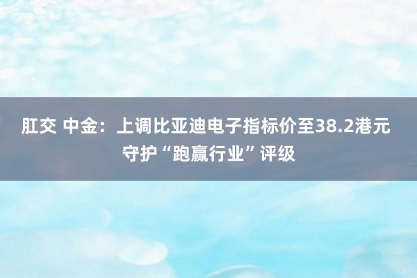 肛交 中金：上调比亚迪电子指标价至38.2港元 守护“跑赢行业”评级