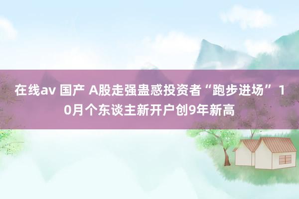 在线av 国产 A股走强蛊惑投资者“跑步进场” 10月个东谈主新开户创9年新高